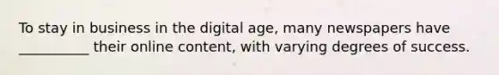 To stay in business in the digital age, many newspapers have __________ their online content, with varying degrees of success.