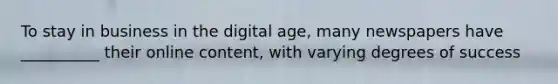 To stay in business in the digital age, many newspapers have __________ their online content, with varying degrees of success