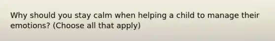 Why should you stay calm when helping a child to manage their emotions? (Choose all that apply)