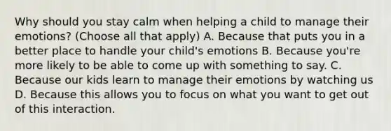 Why should you stay calm when helping a child to manage their emotions? (Choose all that apply) A. Because that puts you in a better place to handle your child's emotions B. Because you're more likely to be able to come up with something to say. C. Because our kids learn to manage their emotions by watching us D. Because this allows you to focus on what you want to get out of this interaction.