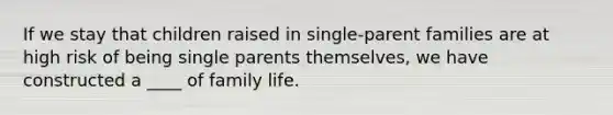 If we stay that children raised in single-parent families are at high risk of being single parents themselves, we have constructed a ____ of family life.