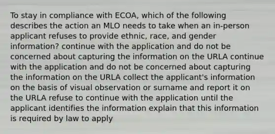 To stay in compliance with ECOA, which of the following describes the action an MLO needs to take when an in-person applicant refuses to provide ethnic, race, and gender information? continue with the application and do not be concerned about capturing the information on the URLA continue with the application and do not be concerned about capturing the information on the URLA collect the applicant's information on the basis of visual observation or surname and report it on the URLA refuse to continue with the application until the applicant identifies the information explain that this information is required by law to apply