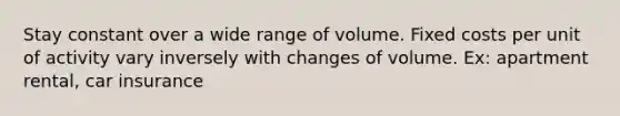 Stay constant over a wide range of volume. Fixed costs per unit of activity vary inversely with changes of volume. Ex: apartment rental, car insurance