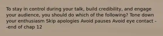 To stay in control during your talk, build credibility, and engage your audience, you should do which of the following? Tone down your enthusiasm Skip apologies Avoid pauses Avoid eye contact --end of chap 12