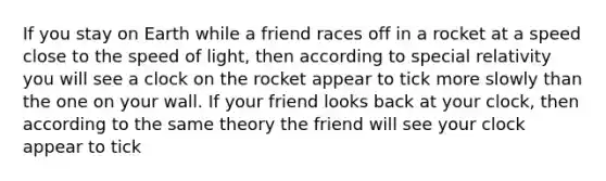 If you stay on Earth while a friend races off in a rocket at a speed close to the speed of light, then according to special relativity you will see a clock on the rocket appear to tick more slowly than the one on your wall. If your friend looks back at your clock, then according to the same theory the friend will see your clock appear to tick