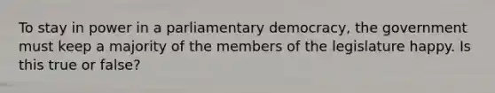 To stay in power in a parliamentary democracy, the government must keep a majority of the members of the legislature happy. Is this true or false?