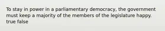 To stay in power in a parliamentary democracy, the government must keep a majority of the members of the legislature happy. true false