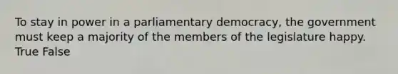 To stay in power in a parliamentary democracy, the government must keep a majority of the members of the legislature happy. True False