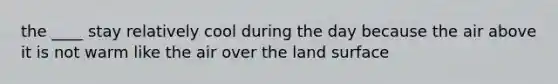 the ____ stay relatively cool during the day because the air above it is not warm like the air over the land surface