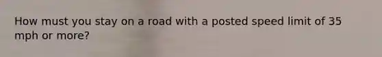 How must you stay on a road with a posted speed limit of 35 mph or more?