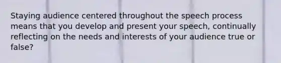 Staying audience centered throughout the speech process means that you develop and present your speech, continually reflecting on the needs and interests of your audience true or false?