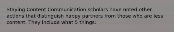 Staying Content Communication scholars have noted other actions that distinguish happy partners from those who are less content. They include what 5 things: