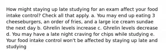 How might staying up late studying for an exam affect your food intake control? Check all that apply. a. You may end up eating 3 cheeseburgers, an order of fries, and a large ice cream sundae the next day b. Ghrelin levels increase c. Ghrelin levels decrease d. You may have a late night craving for chips while studying e. Your food intake control won't be affected by staying up late and studying