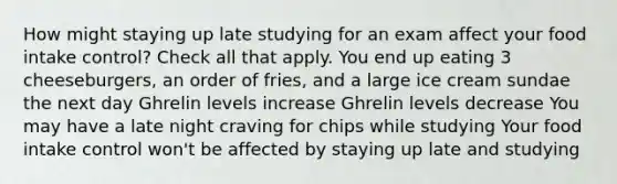 How might staying up late studying for an exam affect your food intake control? Check all that apply. You end up eating 3 cheeseburgers, an order of fries, and a large ice cream sundae the next day Ghrelin levels increase Ghrelin levels decrease You may have a late night craving for chips while studying Your food intake control won't be affected by staying up late and studying