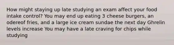 How might staying up late studying an exam affect your food intake control? You may end up eating 3 cheese burgers, an odereof fries, and a large ice cream sundae the next day Ghrelin levels increase You may have a late craving for chips while studying