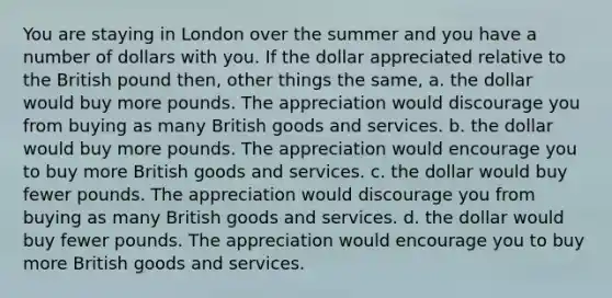 You are staying in London over the summer and you have a number of dollars with you. If the dollar appreciated relative to the British pound then, other things the same, a. the dollar would buy more pounds. The appreciation would discourage you from buying as many British goods and services. b. the dollar would buy more pounds. The appreciation would encourage you to buy more British goods and services. c. the dollar would buy fewer pounds. The appreciation would discourage you from buying as many British goods and services. d. the dollar would buy fewer pounds. The appreciation would encourage you to buy more British goods and services.