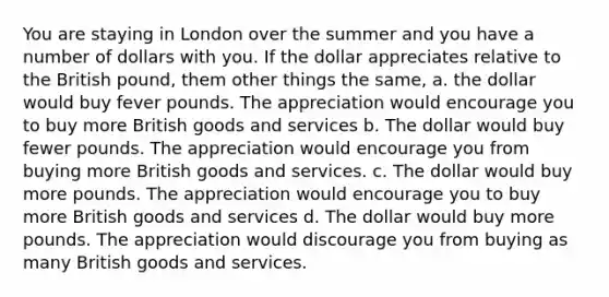 You are staying in London over the summer and you have a number of dollars with you. If the dollar appreciates relative to the British pound, them other things the same, a. the dollar would buy fever pounds. The appreciation would encourage you to buy more British goods and services b. The dollar would buy fewer pounds. The appreciation would encourage you from buying more British goods and services. c. The dollar would buy more pounds. The appreciation would encourage you to buy more British goods and services d. The dollar would buy more pounds. The appreciation would discourage you from buying as many British goods and services.