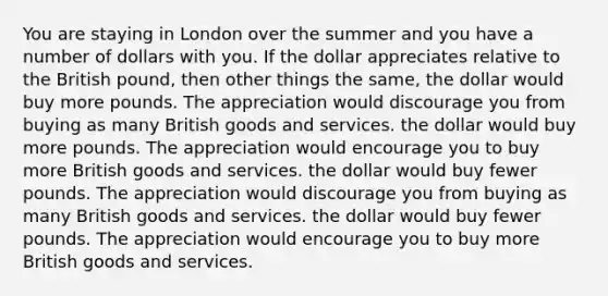 You are staying in London over the summer and you have a number of dollars with you. If the dollar appreciates relative to the British pound, then other things the same, the dollar would buy more pounds. The appreciation would discourage you from buying as many British goods and services. the dollar would buy more pounds. The appreciation would encourage you to buy more British goods and services. the dollar would buy fewer pounds. The appreciation would discourage you from buying as many British goods and services. the dollar would buy fewer pounds. The appreciation would encourage you to buy more British goods and services.