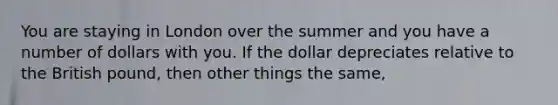 You are staying in London over the summer and you have a number of dollars with you. If the dollar depreciates relative to the British pound, then other things the same,