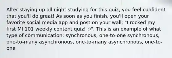 After staying up all night studying for this quiz, you feel confident that you'll do great! As soon as you finish, you'll open your favorite social media app and post on your wall: "I rocked my first MI 101 weekly content quiz! :)". This is an example of what type of communication: synchronous, one-to-one synchronous, one-to-many asynchronous, one-to-many asynchronous, one-to-one