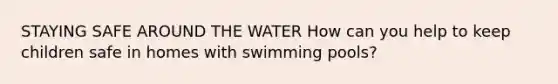 STAYING SAFE AROUND THE WATER How can you help to keep children safe in homes with swimming pools?