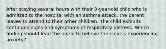 After staying several hours with their 9-year-old child who is admitted to the hospital with an asthma attack, the parent leaves to attend to their other children. The child exhibits continued signs and symptoms of respiratory distress. Which finding should lead the nurse to believe the child is experiencing anxiety?