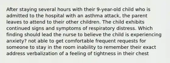 After staying several hours with their 9-year-old child who is admitted to the hospital with an asthma attack, the parent leaves to attend to their other children. The child exhibits continued signs and symptoms of respiratory distress. Which finding should lead the nurse to believe the child is experiencing anxiety? not able to get comfortable frequent requests for someone to stay in the room inability to remember their exact address verbalization of a feeling of tightness in their chest