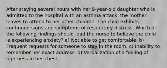 After staying several hours with her 9-year-old daughter who is admitted to the hospital with an asthma attack, the mother leaves to attend to her other children. The child exhibits continued signs and symptoms of respiratory distress. Which of the following findings should lead the nurse to believe the child is experiencing anxiety? a) Not able to get comfortable. b) Frequent requests for someone to stay in the room. c) Inability to remember her exact address. d) Verbalization of a feeling of tightness in her chest.