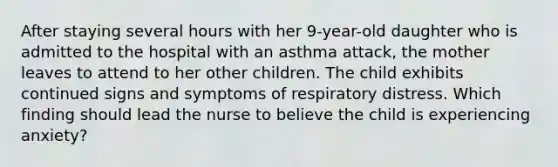 After staying several hours with her 9-year-old daughter who is admitted to the hospital with an asthma attack, the mother leaves to attend to her other children. The child exhibits continued signs and symptoms of respiratory distress. Which finding should lead the nurse to believe the child is experiencing anxiety?