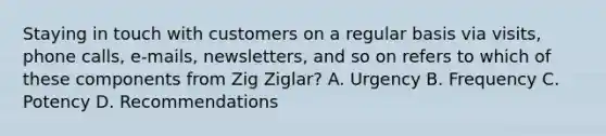 Staying in touch with customers on a regular basis via visits, phone calls, e-mails, newsletters, and so on refers to which of these components from Zig Ziglar? A. Urgency B. Frequency C. Potency D. Recommendations