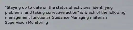 "Staying up-to-date on the status of activities, identifying problems, and taking corrective action" is which of the following management functions? Guidance Managing materials Supervision Monitoring