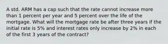 A std. ARM has a cap such that the rate cannot increase <a href='https://www.questionai.com/knowledge/keWHlEPx42-more-than' class='anchor-knowledge'>more than</a> 1 percent per year and 5 percent over the life of the mortgage. What will the mortgage rate be after three years if the initial rate is 5% and interest rates only increase by 2% in each of the first 3 years of the contract?