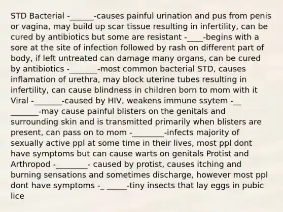 STD Bacterial -______-causes painful urination and pus from penis or vagina, may build up scar tissue resulting in infertility, can be cured by antibiotics but some are resistant -____-begins with a sore at the site of infection followed by rash on different part of body, if left untreated can damage many organs, can be cured by antibiotics -_______-most common bacterial STD, causes inflamation of urethra, may block uterine tubes resulting in infertility, can cause blindness in children born to mom with it Viral -_______-caused by HIV, weakens immune ssytem -__ _______-may cause painful blisters on the genitals and surrounding skin and is transmitted primarily when blisters are present, can pass on to mom -________-infects majority of sexually active ppl at some time in their lives, most ppl dont have symptoms but can cause warts on genitals Protist and Arthropod -________- caused by protist, causes itching and burning sensations and sometimes discharge, however most ppl dont have symptoms -_ _____-tiny insects that lay eggs in pubic lice