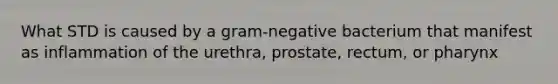 What STD is caused by a gram-negative bacterium that manifest as inflammation of the urethra, prostate, rectum, or pharynx