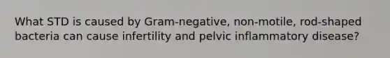 What STD is caused by Gram-negative, non-motile, rod-shaped bacteria can cause infertility and pelvic inflammatory disease?