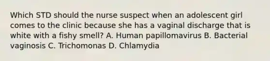 Which STD should the nurse suspect when an adolescent girl comes to the clinic because she has a vaginal discharge that is white with a fishy smell? A. Human papillomavirus B. Bacterial vaginosis C. Trichomonas D. Chlamydia