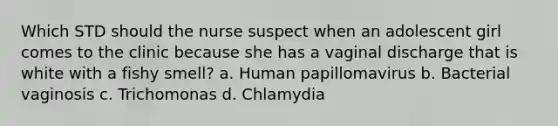 Which STD should the nurse suspect when an adolescent girl comes to the clinic because she has a vaginal discharge that is white with a fishy smell? a. Human papillomavirus b. Bacterial vaginosis c. Trichomonas d. Chlamydia