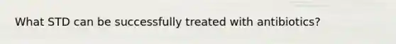 What STD can be successfully treated with antibiotics?