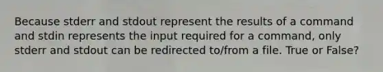 Because stderr and stdout represent the results of a command and stdin represents the input required for a command, only stderr and stdout can be redirected to/from a file. True or False?