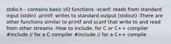 stdio.h - contains basic I/O functions -scanf: reads from standard input (stdin) -printf: writes to standard output (stdout) -There are other functions similar to printf and scanf that write to and read from other streams -How to include, for C or C++ compiler #include // for a C compiler #include // for a C++ compile