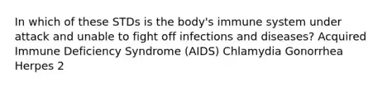 In which of these STDs is the body's immune system under attack and unable to fight off infections and diseases? Acquired Immune Deficiency Syndrome (AIDS) Chlamydia Gonorrhea Herpes 2