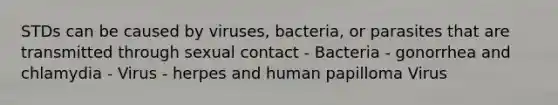 STDs can be caused by viruses, bacteria, or parasites that are transmitted through sexual contact - Bacteria - gonorrhea and chlamydia - Virus - herpes and human papilloma Virus