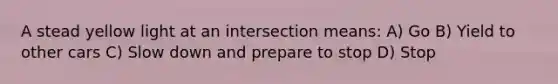 A stead yellow light at an intersection means: A) Go B) Yield to other cars C) Slow down and prepare to stop D) Stop