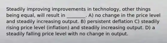 Steadily improving improvements in technology, other things being equal, will result in ________. A) no change in the price level and steadily increasing output. B) persistent deflation C) steadily rising price level (inflation) and steadily increasing output. D) a steadily falling price level with no change in output.