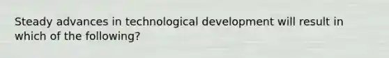 Steady advances in technological development will result in which of the following?