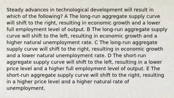 Steady advances in technological development will result in which of the following? A The long-run aggregate supply curve will shift to the right, resulting in economic growth and a lower full employment level of output. B The long-run aggregate supply curve will shift to the left, resulting in economic growth and a higher natural unemployment rate. C The long-run aggregate supply curve will shift to the right, resulting in economic growth and a lower natural unemployment rate. D The short-run aggregate supply curve will shift to the left, resulting in a lower price level and a higher full employment level of output. E The short-run aggregate supply curve will shift to the right, resulting in a higher price level and a higher natural rate of unemployment.