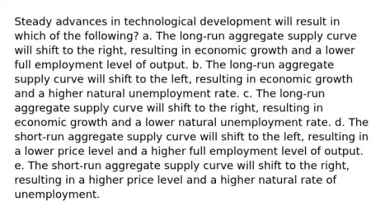 Steady advances in technological development will result in which of the following? a. The long-run aggregate supply curve will shift to the right, resulting in economic growth and a lower full employment level of output. b. The long-run aggregate supply curve will shift to the left, resulting in economic growth and a higher natural unemployment rate. c. The long-run aggregate supply curve will shift to the right, resulting in economic growth and a lower natural unemployment rate. d. The short-run aggregate supply curve will shift to the left, resulting in a lower price level and a higher full employment level of output. e. The short-run aggregate supply curve will shift to the right, resulting in a higher price level and a higher natural rate of unemployment.