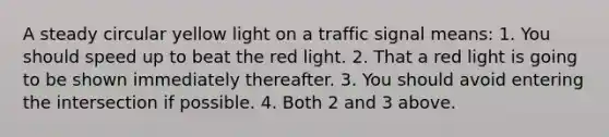 A steady circular yellow light on a traffic signal means: 1. You should speed up to beat the red light. 2. That a red light is going to be shown immediately thereafter. 3. You should avoid entering the intersection if possible. 4. Both 2 and 3 above.