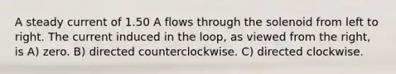 A steady current of 1.50 A flows through the solenoid from left to right. The current induced in the loop, as viewed from the right, is A) zero. B) directed counterclockwise. C) directed clockwise.