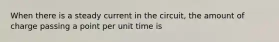 When there is a steady current in the circuit, the amount of charge passing a point per unit time is